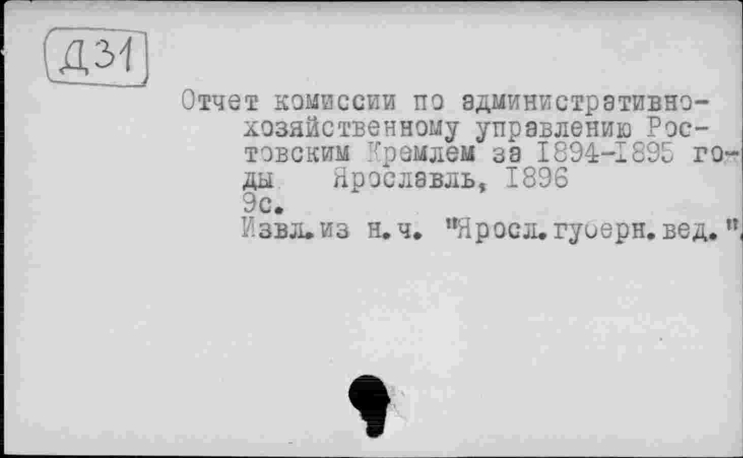 ﻿(дм)
Отчет комиссии по административно-хозяйственному управлению Ростовским Кремлем за 1894-1895 го ды Ярославль, 1896 9с.
ЙЗВЛ.ИЗ н,ч. "Яросл. гуиерн. вед.